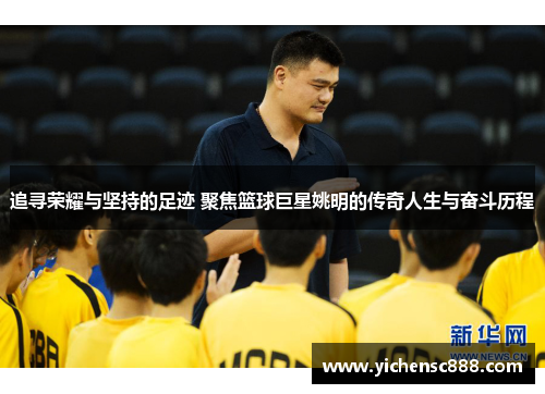 追寻荣耀与坚持的足迹 聚焦篮球巨星姚明的传奇人生与奋斗历程